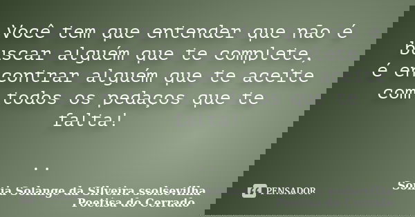 Você tem que entender que não é buscar alguém que te complete, é encontrar alguém que te aceite com todos os pedaços que te falta! ..... Frase de Sonia Solange Da Silveira ssolsevilha poetisa do cerrado.