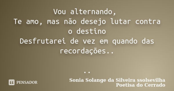 Vou alternando, Te amo, mas não desejo lutar contra o destino Desfrutarei de vez em quando das recordações.. ..... Frase de sonia solange da silveira ssolsevilha poetisa do cerrado.