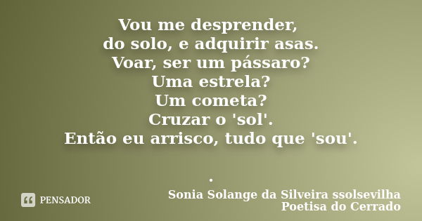 Vou me desprender, do solo, e adquirir asas. Voar, ser um pássaro? Uma estrela? Um cometa? Cruzar o 'sol'. Então eu arrisco, tudo que 'sou'. .... Frase de sonia solange da silveira ssolsevilha poetisa do cerrado.