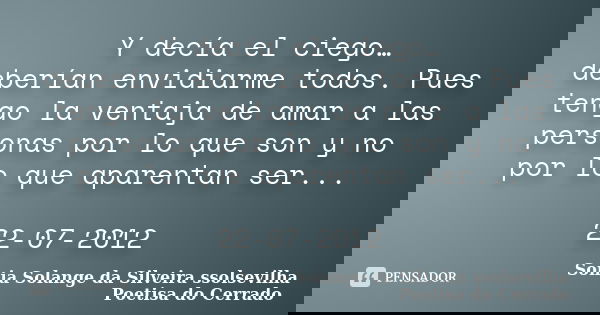 Y decía el ciego… deberían envidiarme todos. Pues tengo la ventaja de amar a las personas por lo que son y no por lo que aparentan ser... 22-07-2012... Frase de sonia solange da silveira ssolsevilha poetisa do cerrado.