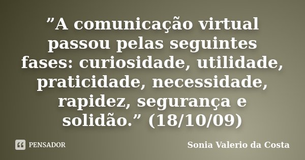 ”A comunicação virtual passou pelas seguintes fases: curiosidade, utilidade, praticidade, necessidade, rapidez, segurança e solidão.” (18/10/09)... Frase de Sonia Valerio da Costa.