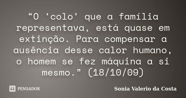 “O ‘colo’ que a família representava, está quase em extinção. Para compensar a ausência desse calor humano, o homem se fez máquina a si mesmo.” (18/10/09)... Frase de Sonia Valerio da Costa.