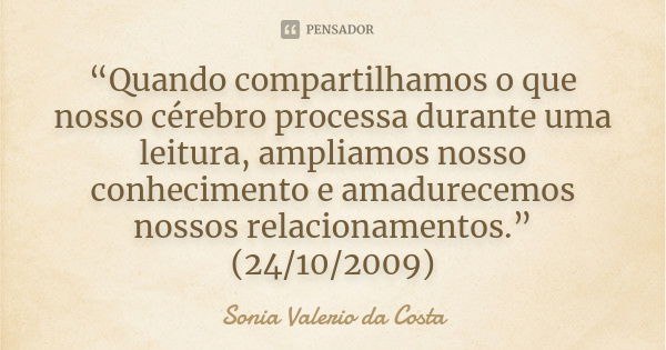 “Quando compartilhamos o que nosso cérebro processa durante uma leitura, ampliamos nosso conhecimento e amadurecemos nossos relacionamentos.” (24/10/2009)... Frase de Sonia Valerio da Costa.