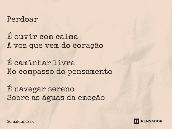 ⁠Perdoar É ouvir com calma A voz que vem do coração É caminhar livre No compasso do pensamento É navegar sereno Sobre as águas da emoção... Frase de SoniaFranczak.