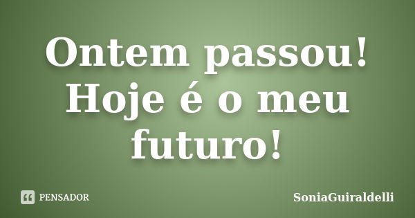 Ontem passou! Hoje é o meu futuro!... Frase de SoniaGuiraldelli.