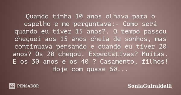 Quando tinha 10 anos olhava para o espelho e me perguntava:- Como será quando eu tiver 15 anos?. O tempo passou cheguei aos 15 anos cheia de sonhos, mas continu... Frase de SoniaGuiraldelli.