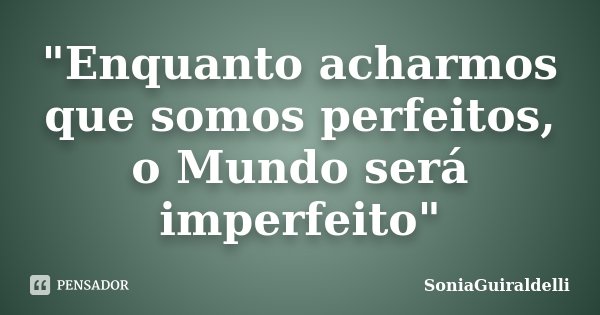 "Enquanto acharmos que somos perfeitos, o Mundo será imperfeito"... Frase de SoniaGuiraldelli.