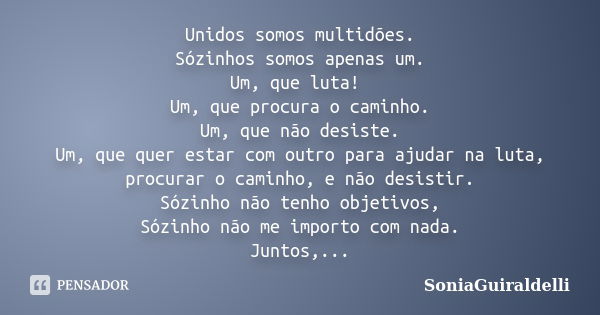 Unidos somos multidões. Sózinhos somos apenas um. Um, que luta! Um, que procura o caminho. Um, que não desiste. Um, que quer estar com outro para ajudar na luta... Frase de SoniaGuiraldelli.