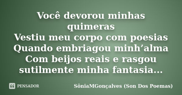 Você devorou minhas quimeras Vestiu meu corpo com poesias Quando embriagou minh’alma Com beijos reais e rasgou sutilmente minha fantasia...... Frase de SôniaMGonçalves (Son Dos Poemas).