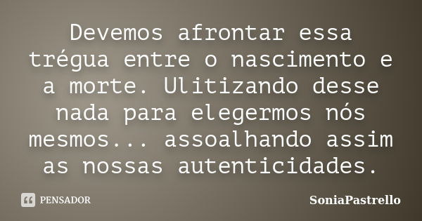 Devemos afrontar essa trégua entre o nascimento e a morte. Ulitizando desse nada para elegermos nós mesmos... assoalhando assim as nossas autenticidades.... Frase de SoniaPastrello.