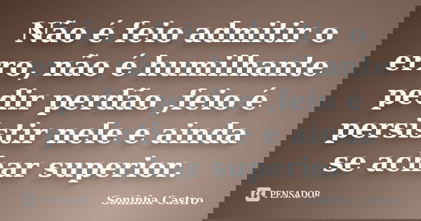 Não é feio admitir o erro, não é humilhante pedir perdão ,feio é persistir nele e ainda se achar superior.... Frase de Soninha Castro.