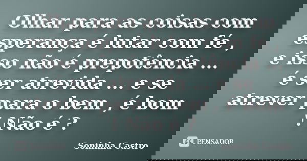 Olhar para as coisas com esperança é lutar com fé , e isso não é prepotência ... é ser atrevida ... e se atrever para o bem , é bom ! Não é ?... Frase de Soninha Castro.