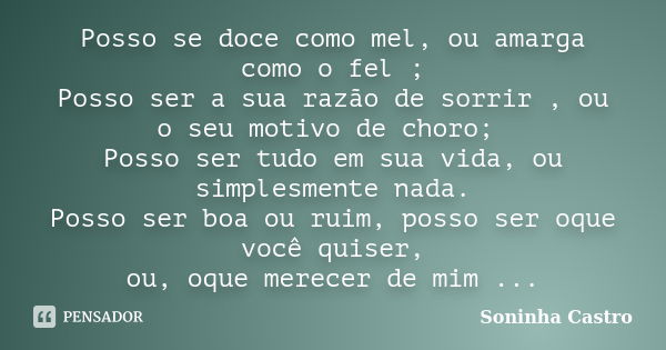 Posso se doce como mel, ou amarga como o fel ; Posso ser a sua razão de sorrir , ou o seu motivo de choro; Posso ser tudo em sua vida, ou simplesmente nada. Pos... Frase de Soninha Castro.