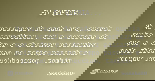 EU QUERIA... Na passagem de cada ano, queria muito acreditar, ter a certeza de que a dor e o desamor passariam pois ficaram no tempo passado e porque envelhecer... Frase de SoninhaBB.