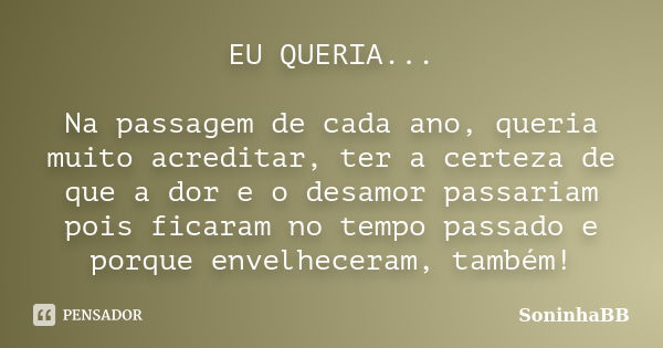 EU QUERIA... Na passagem de cada ano, queria muito acreditar, ter a certeza de que a dor e o desamor passariam pois ficaram no tempo passado e porque envelhecer... Frase de SoninhaBB.