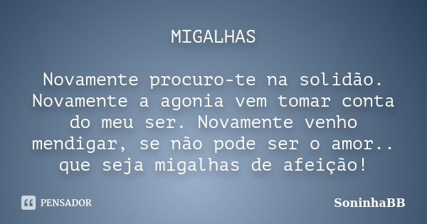 MIGALHAS Novamente procuro-te na solidão. Novamente a agonia vem tomar conta do meu ser. Novamente venho mendigar, se não pode ser o amor.. que seja migalhas de... Frase de SoninhaBB.