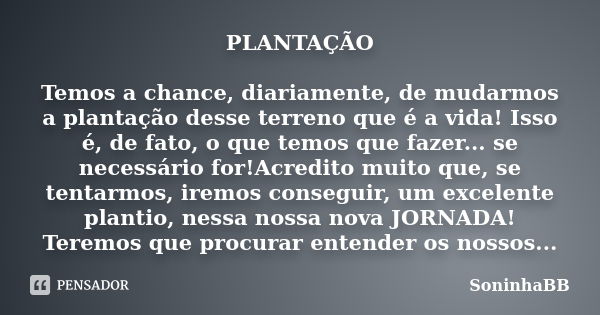 PLANTAÇÃO Temos a chance, diariamente, de mudarmos a plantação desse terreno que é a vida! Isso é, de fato, o que temos que fazer... se necessário for!Acredito ... Frase de SoninhaBB.