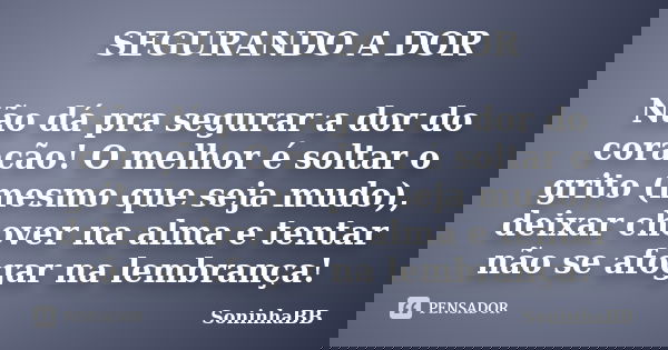 SEGURANDO A DOR Não dá pra segurar a dor do coração! O melhor é soltar o grito (mesmo que seja mudo), deixar chover na alma e tentar não se afogar na lembrança!... Frase de SoninhaBB.