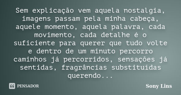 Sem explicação vem aquela nostalgia, imagens passam pela minha cabeça, aquele momento, aquela palavra, cada movimento, cada detalhe é o suficiente para querer q... Frase de Sony Lins.
