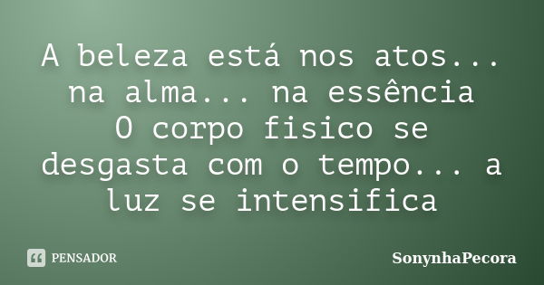 A beleza está nos atos... na alma... na essência O corpo fisico se desgasta com o tempo... a luz se intensifica... Frase de SonynhaPecora.