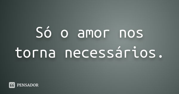 Só o amor nos torna necessários.