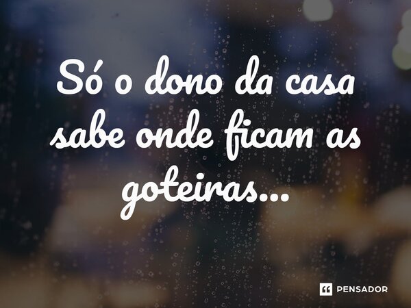 Só o dono da casa sabe onde ficam as goteiras...