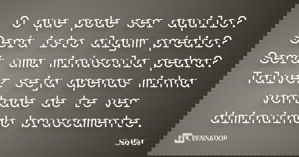 O que pode ser aquilo? Será isto algum prédio? Será uma minúscula pedra? Talvez seja apenas minha vontade de te ver diminuindo bruscamente.... Frase de SoPat.