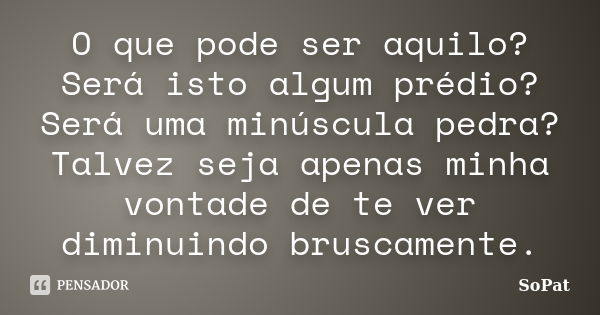 O que pode ser aquilo? Será isto algum prédio? Será uma minúscula pedra? Talvez seja apenas minha vontade de te ver diminuindo bruscamente.... Frase de SoPat.