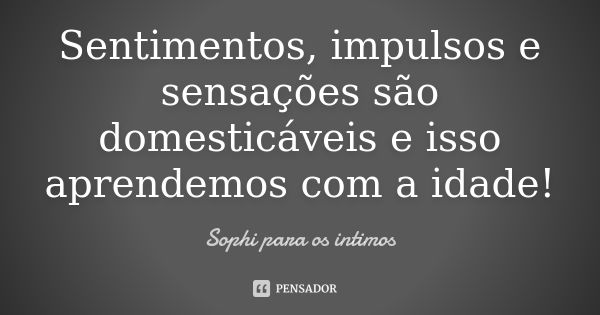 Sentimentos, impulsos e sensações são domesticáveis e isso aprendemos com a idade!... Frase de Sophi para os intimos.