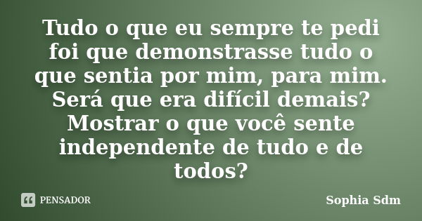 Tudo o que eu sempre te pedi foi que demonstrasse tudo o que sentia por mim, para mim. Será que era difícil demais? Mostrar o que você sente independente de tud... Frase de Sophia Sdm.