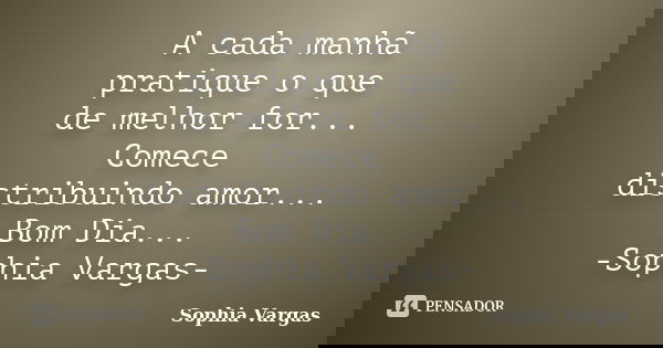 A cada manhã pratique o que de melhor for... Comece distribuindo amor... Bom Dia... -Sophia Vargas-... Frase de Sophia Vargas.