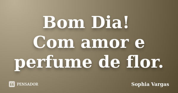 Bom Dia! Com amor e perfume de flor.... Frase de Sophia Vargas.