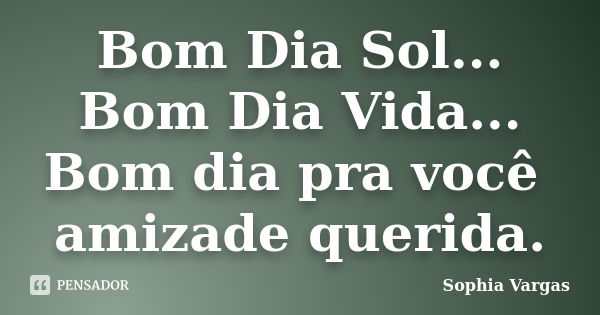 Bom Dia Sol... Bom Dia Vida... Bom dia pra você amizade querida.... Frase de __Sophia Vargas.