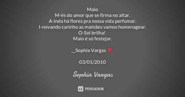 Maio M-ês do amor que se firma no altar. A-inda há flores pra nossa vida perfumar. I-novando carinho as mamães vamos homenagear. O-Sol brilha! Maio é só festeja... Frase de Sophia Vargas.