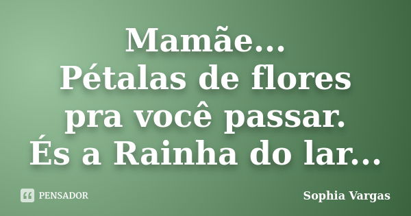 Mamãe... Pétalas de flores pra você passar. És a Rainha do lar...... Frase de __Sophia Vargas.