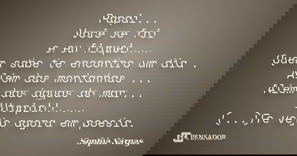 Papai... Você se foi e eu fiquei... Quem sabe te encontro um dia . Além das montanhas ... Além das águas do mar... Utopia!!.... (...)Te vejo agora em poesia.... Frase de __Sophia Vargas.