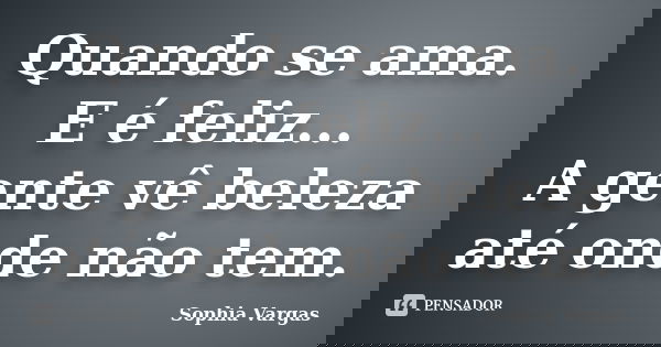 Quando se ama. E é feliz... A gente vê beleza até onde não tem.... Frase de __Sophia Vargas.