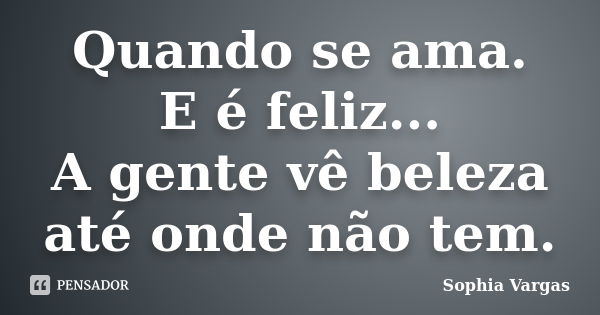 Quando se ama. E é feliz... A gente vê beleza até onde não tem.... Frase de __Sophia Vargas.