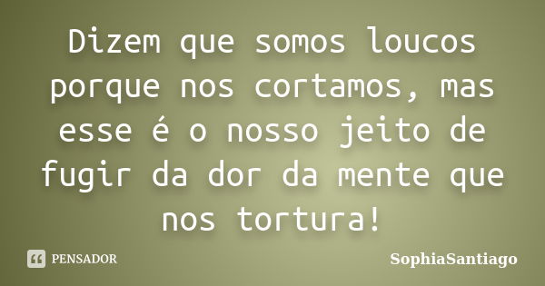 Dizem que somos loucos porque nos cortamos, mas esse é o nosso jeito de fugir da dor da mente que nos tortura!... Frase de SophiaSantiago.