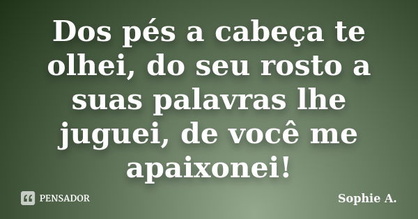 Dos pés a cabeça te olhei, do seu rosto a suas palavras lhe juguei, de você me apaixonei!... Frase de Sophie A..