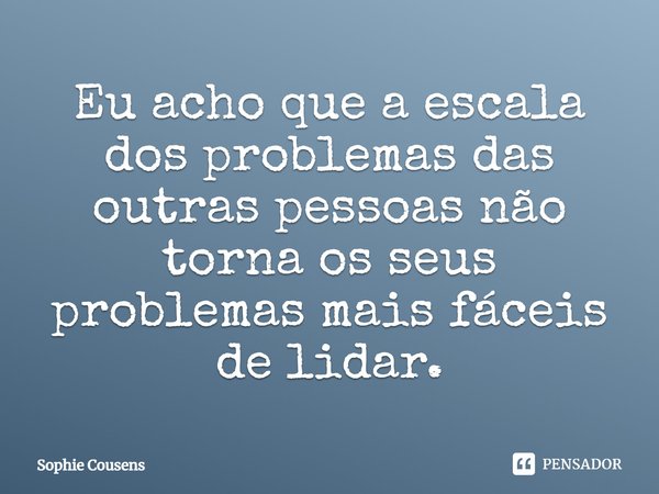 Eu acho que a escala dos problemas das outras pessoas não torna os seus problemas mais fáceis de lidar.... Frase de Sophie Cousens.
