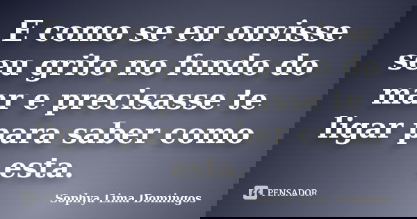 E como se eu ouvisse seu grito no fundo do mar e precisasse te ligar para saber como esta.... Frase de Sophya Lima Domingos.