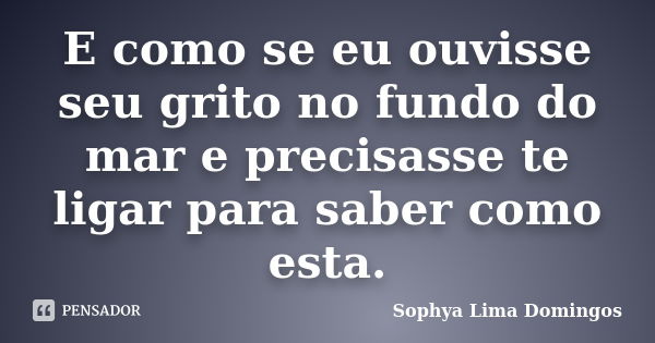 E como se eu ouvisse seu grito no fundo do mar e precisasse te ligar para saber como esta.... Frase de Sophya Lima Domingos.