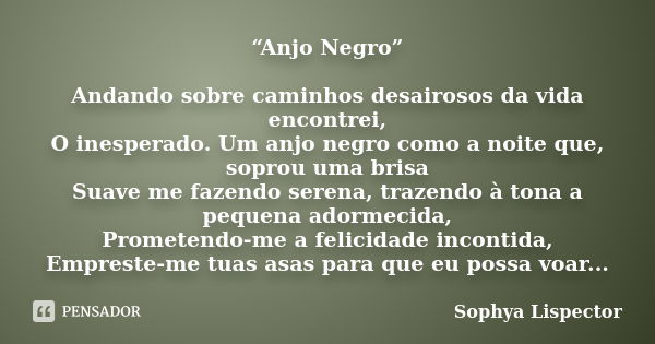 “Anjo Negro” Andando sobre caminhos desairosos da vida encontrei, O inesperado. Um anjo negro como a noite que, soprou uma brisa Suave me fazendo serena, trazen... Frase de Sophya Lispector.