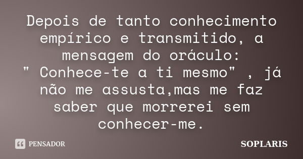 Depois de tanto conhecimento empírico e transmitido, a mensagem do oráculo: " Conhece-te a ti mesmo" , já não me assusta,mas me faz saber que morrerei... Frase de SOPLARIS.