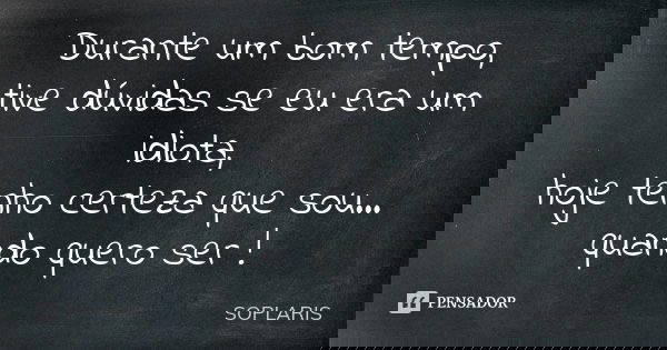 Durante um bom tempo, tive dúvidas se eu era um idiota, hoje tenho certeza que sou... quando quero ser !... Frase de SOPLARIS.