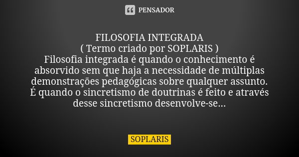 FILOSOFIA INTEGRADA ( Termo criado por SOPLARIS ) Filosofia integrada é quando o conhecimento é absorvido sem que haja a necessidade de múltiplas demonstrações ... Frase de SOPLARIS.