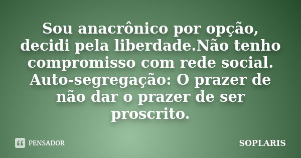 Sou anacrônico por opção, decidi pela liberdade.Não tenho compromisso com rede social. Auto-segregação: O prazer de não dar o prazer de ser proscrito.... Frase de SOPLARIS.