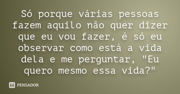 Só porque várias pessoas fazem aquilo não quer dizer que eu vou fazer, é só eu observar como está a vida dela e me perguntar, "Eu quero mesmo essa vida?&qu... Frase de Autor Desconhecido.