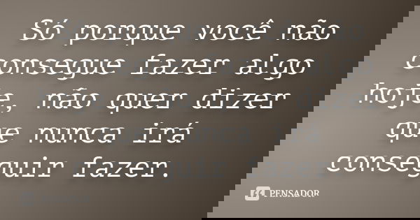 Só porque você não consegue fazer algo hoje, não quer dizer que nunca irá conseguir fazer.